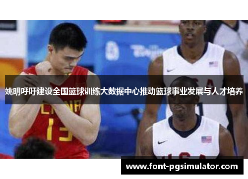 姚明呼吁建设全国篮球训练大数据中心推动篮球事业发展与人才培养