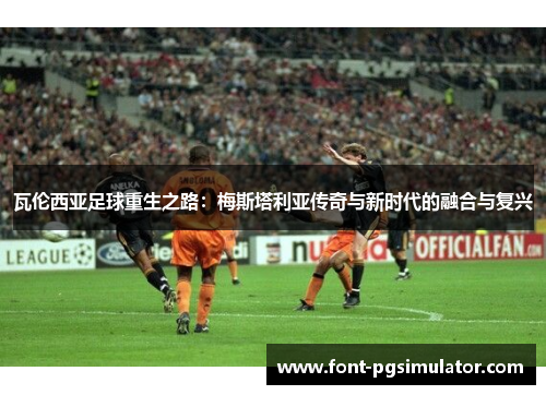 瓦伦西亚足球重生之路：梅斯塔利亚传奇与新时代的融合与复兴