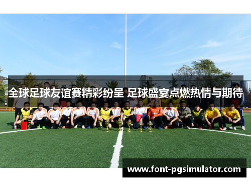 全球足球友谊赛精彩纷呈 足球盛宴点燃热情与期待