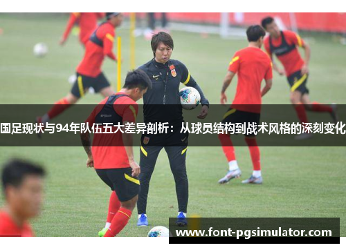 国足现状与94年队伍五大差异剖析：从球员结构到战术风格的深刻变化