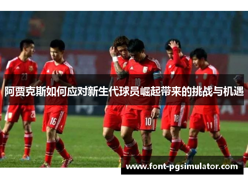 阿贾克斯如何应对新生代球员崛起带来的挑战与机遇