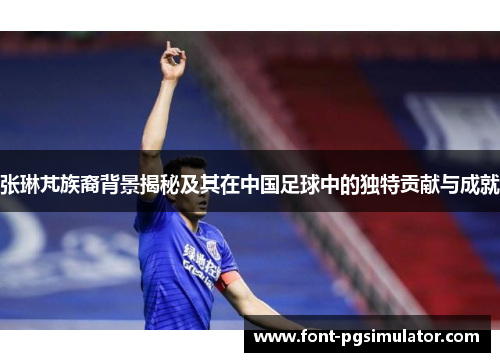 张琳芃族裔背景揭秘及其在中国足球中的独特贡献与成就