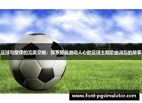 足球与旋律的完美交响：探索那些激动人心的足球主题歌曲背后的故事