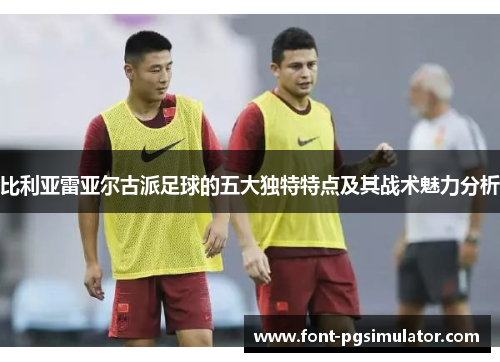 比利亚雷亚尔古派足球的五大独特特点及其战术魅力分析 比利亚雷亚尔古派足球的五大独特特点及其战术魅力分析