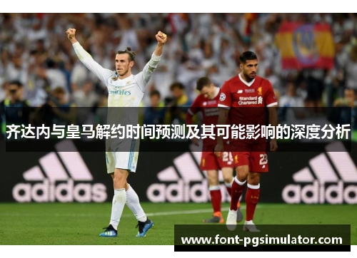 齐达内与皇马解约时间预测及其可能影响的深度分析