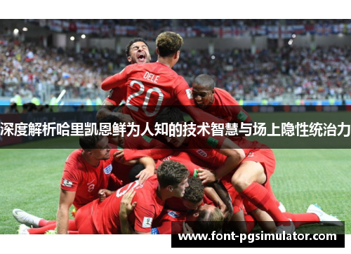 深度解析哈里凯恩鲜为人知的技术智慧与场上隐性统治力 深度解析哈里凯恩鲜为人知的技术智慧与场上隐性统治力