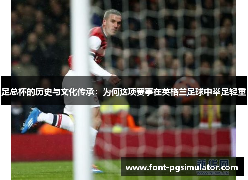 足总杯的历史与文化传承:为何这项赛事在英格兰足球中举足轻重 足总杯的历史与文化传承:为何这项赛事在英格兰足球中举足轻重