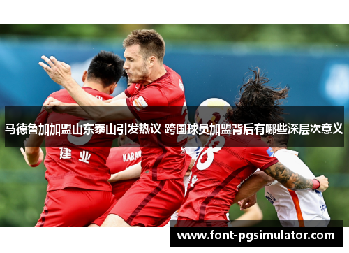 马德鲁加加盟山东泰山引发热议 跨国球员加盟背后有哪些深层次意义