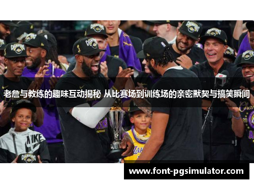 老詹与教练的趣味互动揭秘 从比赛场到训练场的亲密默契与搞笑瞬间