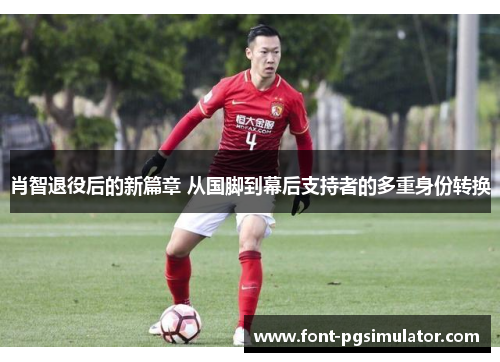 肖智退役后的新篇章 从国脚到幕后支持者的多重身份转换