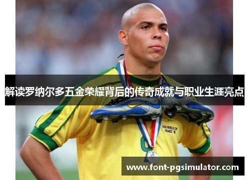 解读罗纳尔多五金荣耀背后的传奇成就与职业生涯亮点